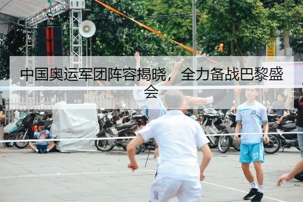 中国奥运军团阵容揭晓，全力备战巴黎盛会